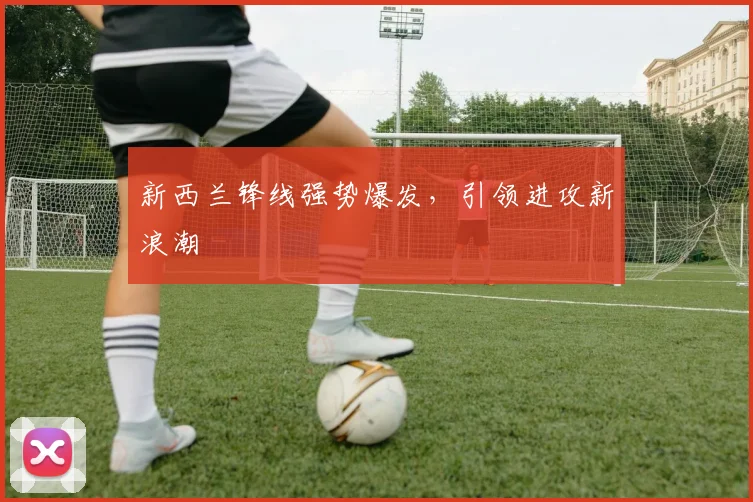 新西兰锋线强势爆发，引领进攻新浪潮