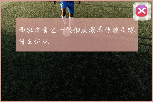 西班牙黄金一代彻底谢幕传控足球何去何从