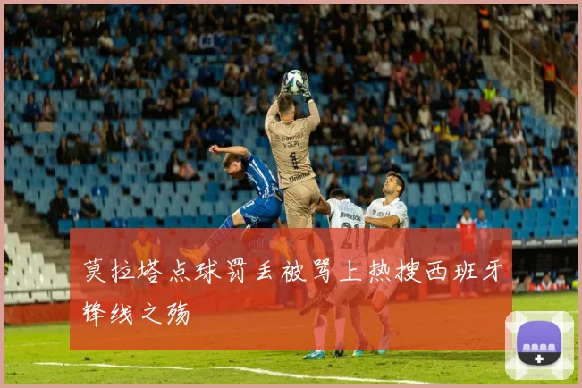 莫拉塔点球罚丢被骂上热搜西班牙锋线之殇