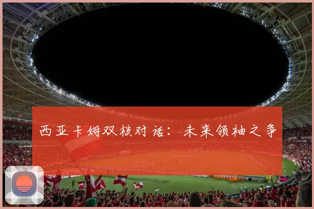 西亚卡姆双核对话：未来领袖之争