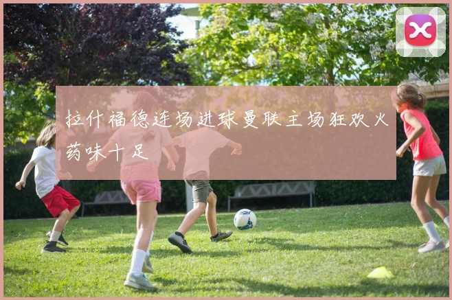 拉什福德连场进球曼联主场狂欢火药味十足