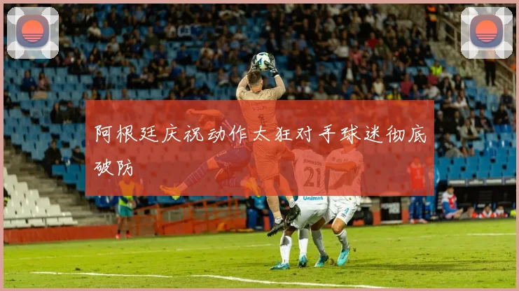 阿根廷庆祝动作太狂对手球迷彻底破防