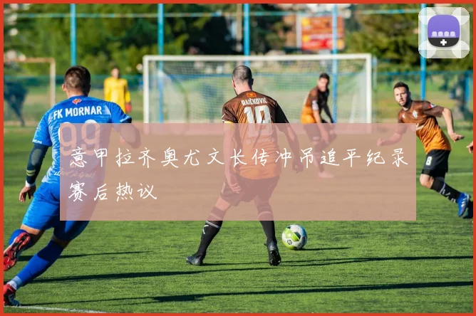 意甲拉齐奥尤文长传冲吊追平纪录赛后热议