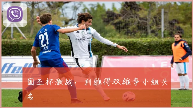 国王杯激战，利雅得双雄争小组头名
