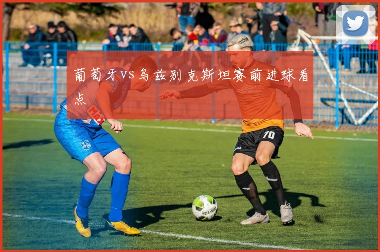 葡萄牙vs乌兹别克斯坦赛前进球看点