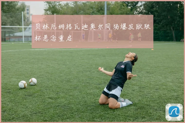贝林厄姆格瓦迪奥尔同场爆发欧联杯悬念重启