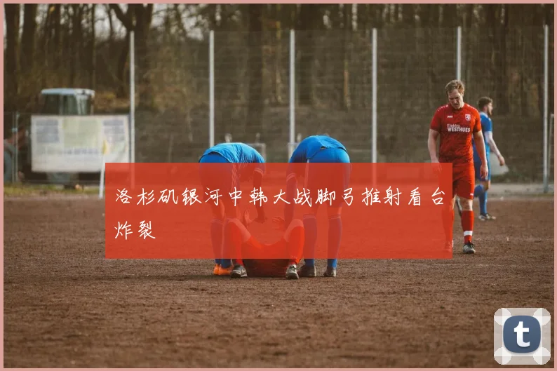 洛杉矶银河中韩大战脚弓推射看台炸裂