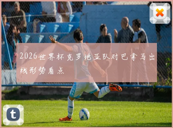 2026世界杯克罗地亚队对巴拿马出线形势看点