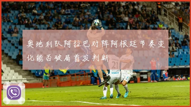 奥地利队阿拉巴对阵阿根廷节奏变化能否破局首发判断