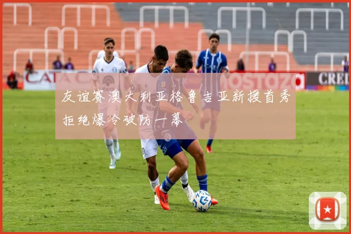 友谊赛澳大利亚格鲁吉亚新援首秀拒绝爆冷破防一幕