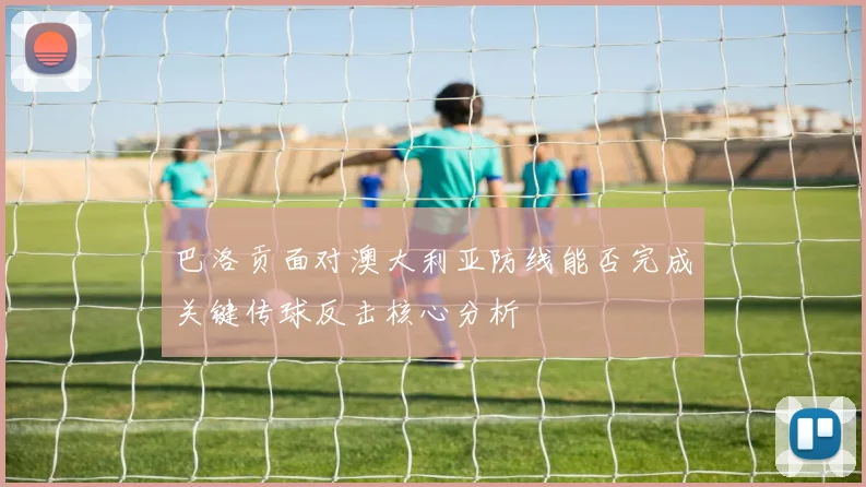 巴洛贡面对澳大利亚防线能否完成关键传球反击核心分析