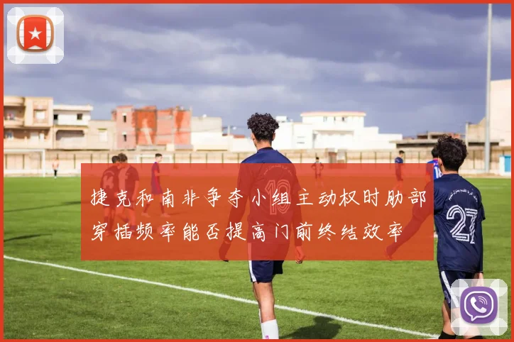 捷克和南非争夺小组主动权时肋部穿插频率能否提高门前终结效率