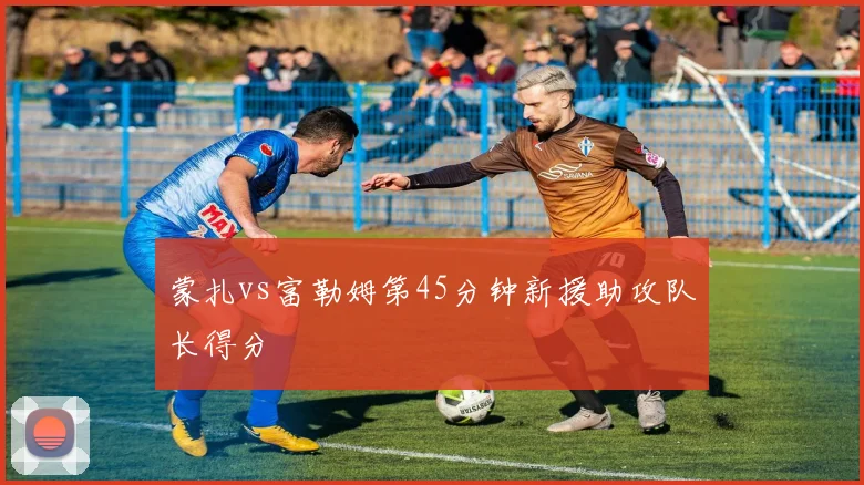 蒙扎vs富勒姆第45分钟新援助攻队长得分