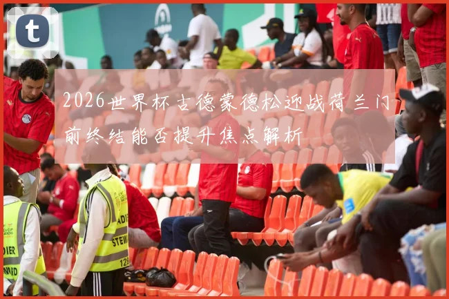 2026世界杯古德蒙德松迎战荷兰门前终结能否提升焦点解析
