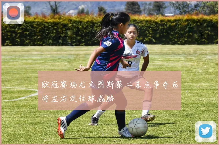欧冠赛场尤文图斯第二落点争夺或将左右定位球威胁