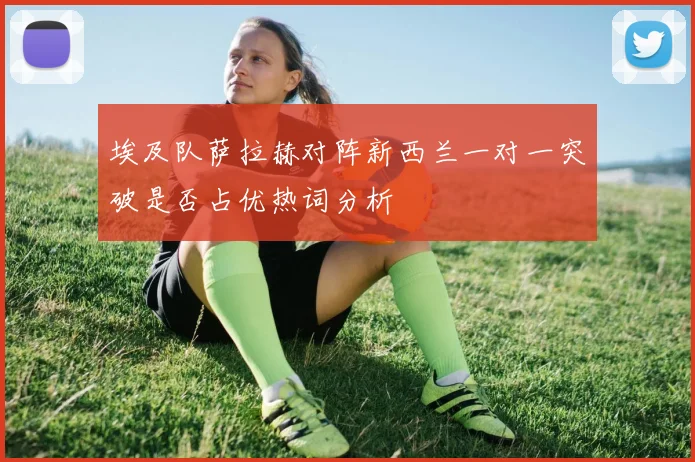 埃及队萨拉赫对阵新西兰一对一突破是否占优热词分析
