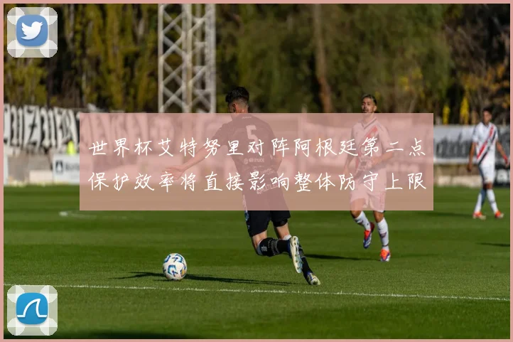 世界杯艾特努里对阵阿根廷第二点保护效率将直接影响整体防守上限