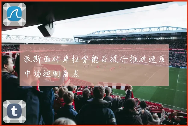 派斯面对库拉索能否提升推进速度中场控制看点