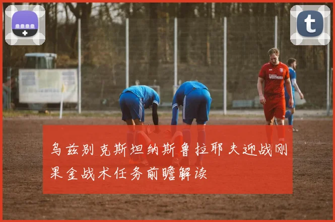 乌兹别克斯坦纳斯鲁拉耶夫迎战刚果金战术任务前瞻解读