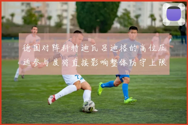 德国对阵科特迪瓦吕迪格的高位压迫参与度将直接影响整体防守上限