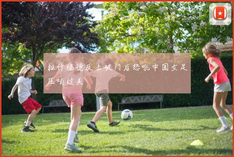 拉什福德反击破门后怒吼中国女足压哨过关