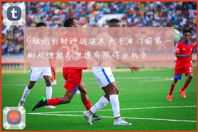 G组比利时迎战埃及卢卡库门前第一脚处理能否把握有限得分机会