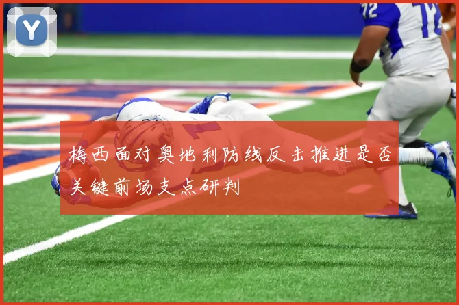 梅西面对奥地利防线反击推进是否关键前场支点研判