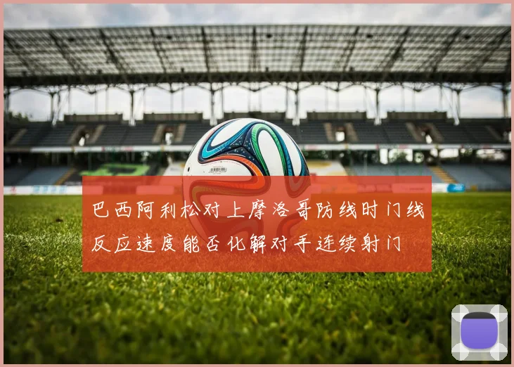 巴西阿利松对上摩洛哥防线时门线反应速度能否化解对手连续射门