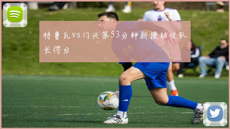 特鲁瓦vs门兴第53分钟新援助攻队长得分