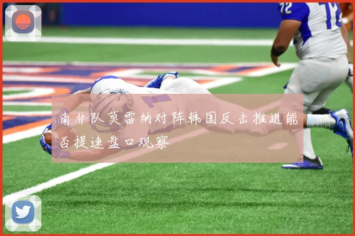 南非队莫雷纳对阵韩国反击推进能否提速盘口观察