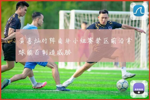 黄喜灿对阵南非小组赛禁区前沿拿球能否制造威胁