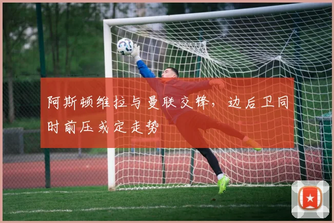 阿斯顿维拉与曼联交锋，边后卫同时前压或定走势